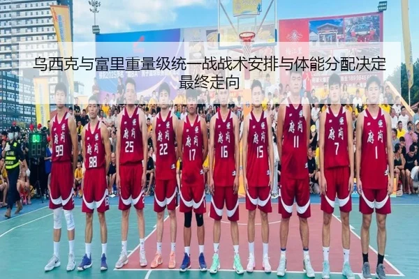 乌西克与富里重量级统一战战术安排与体能分配决定最终走向