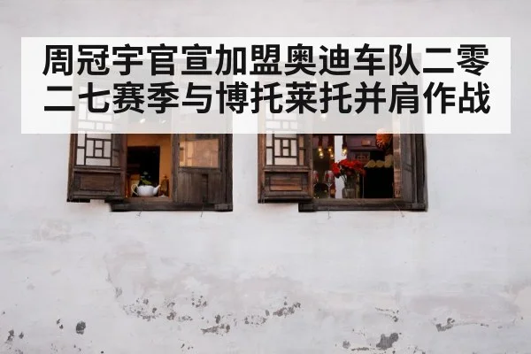 周冠宇官宣加盟奥迪车队二零二七赛季与博托莱托并肩作战